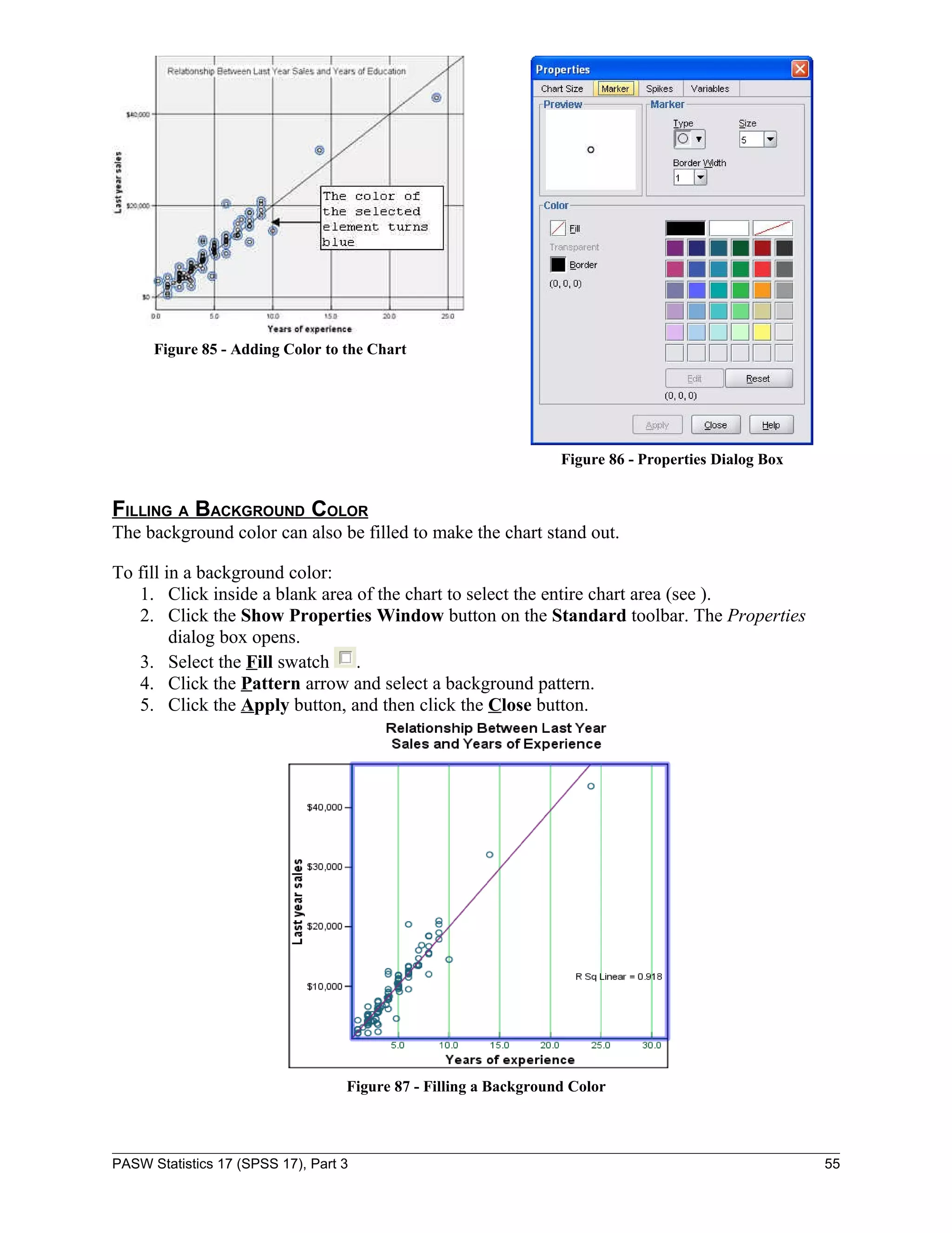Figure 85 - Adding Color to the Chart




                                                                  Figure 86 - Properties Dialog Box


FILLING A BACKGROUND COLOR
The background color can also be filled to make the chart stand out.

To fill in a background color:
   1. Click inside a blank area of the chart to select the entire chart area (see ).
   2. Click the Show Properties Window button on the Standard toolbar. The Properties
         dialog box opens.
   3. Select the Fill swatch .
   4. Click the Pattern arrow and select a background pattern.
   5. Click the Apply button, and then click the Close button.




                                   Figure 87 - Filling a Background Color



PASW Statistics 17 (SPSS 17), Part 3                                                                  55
 