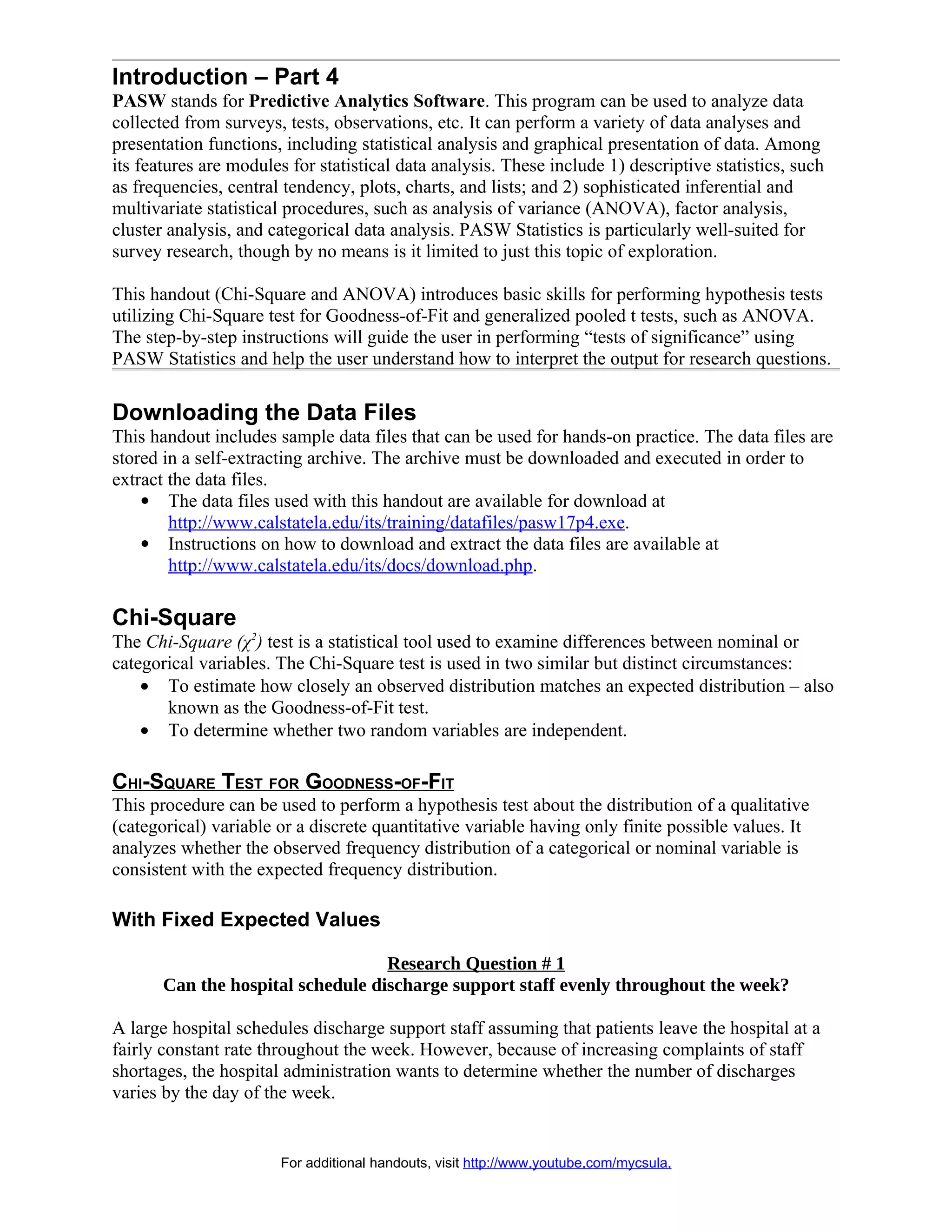 Introduction – Part 4
PASW stands for Predictive Analytics Software. This program can be used to analyze data
collected from surveys, tests, observations, etc. It can perform a variety of data analyses and
presentation functions, including statistical analysis and graphical presentation of data. Among
its features are modules for statistical data analysis. These include 1) descriptive statistics, such
as frequencies, central tendency, plots, charts, and lists; and 2) sophisticated inferential and
multivariate statistical procedures, such as analysis of variance (ANOVA), factor analysis,
cluster analysis, and categorical data analysis. PASW Statistics is particularly well-suited for
survey research, though by no means is it limited to just this topic of exploration.

This handout (Chi-Square and ANOVA) introduces basic skills for performing hypothesis tests
utilizing Chi-Square test for Goodness-of-Fit and generalized pooled t tests, such as ANOVA.
The step-by-step instructions will guide the user in performing “tests of significance” using
PASW Statistics and help the user understand how to interpret the output for research questions.

Downloading the Data Files
This handout includes sample data files that can be used for hands-on practice. The data files are
stored in a self-extracting archive. The archive must be downloaded and executed in order to
extract the data files.
     The data files used with this handout are available for download at
        http://www.calstatela.edu/its/training/datafiles/pasw17p4.exe.
     Instructions on how to download and extract the data files are available at
        http://www.calstatela.edu/its/docs/download.php.

Chi-Square
The Chi-Square (χ2) test is a statistical tool used to examine differences between nominal or
categorical variables. The Chi-Square test is used in two similar but distinct circumstances:
    • To estimate how closely an observed distribution matches an expected distribution – also
       known as the Goodness-of-Fit test.
    • To determine whether two random variables are independent.

CHI-SQUARE TEST FOR GOODNESS-OF-FIT
This procedure can be used to perform a hypothesis test about the distribution of a qualitative
(categorical) variable or a discrete quantitative variable having only finite possible values. It
analyzes whether the observed frequency distribution of a categorical or nominal variable is
consistent with the expected frequency distribution.

With Fixed Expected Values

                                   Research Question # 1
       Can the hospital schedule discharge support staff evenly throughout the week?

A large hospital schedules discharge support staff assuming that patients leave the hospital at a
fairly constant rate throughout the week. However, because of increasing complaints of staff
shortages, the hospital administration wants to determine whether the number of discharges
varies by the day of the week.


                       For additional handouts, visit http://www.youtube.com/mycsula.
 