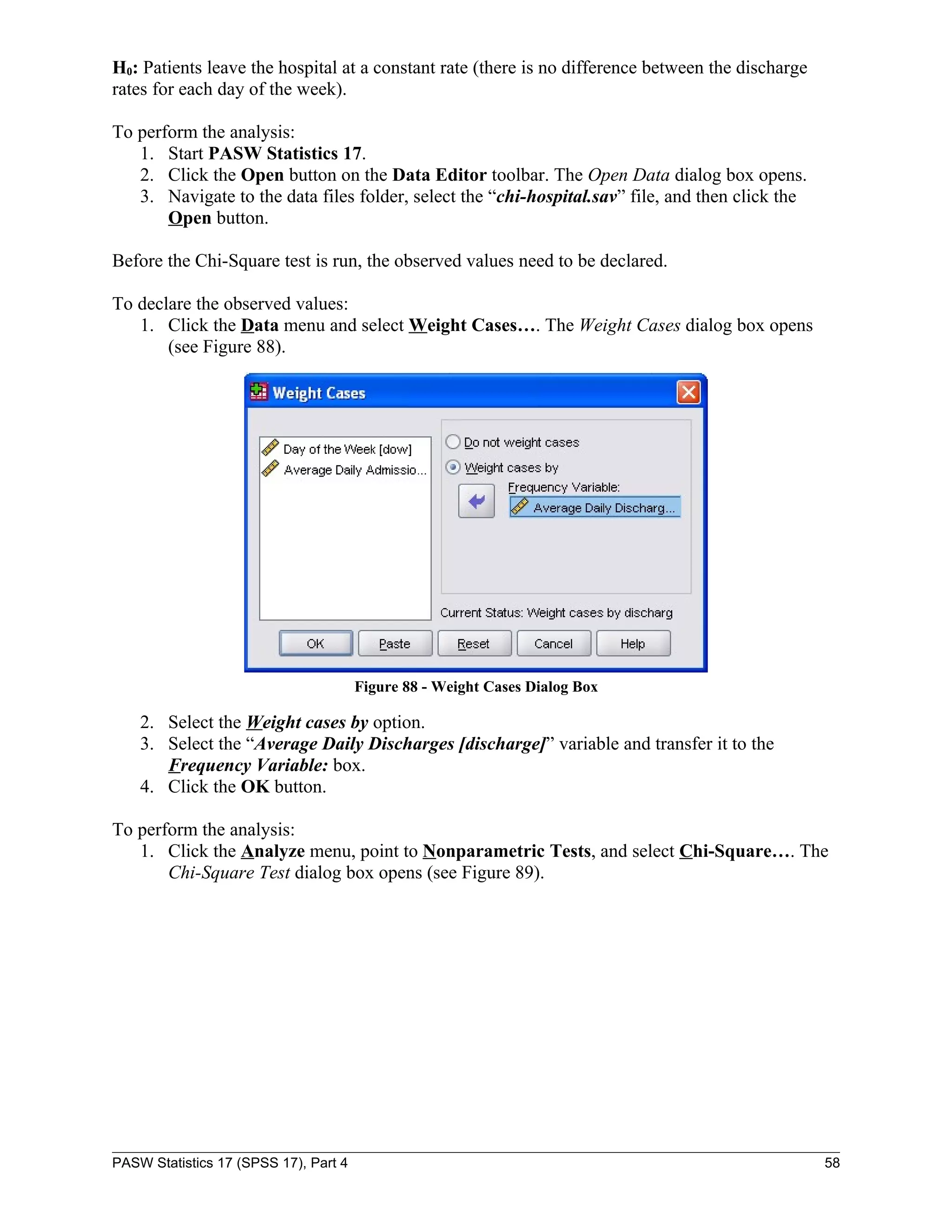 H0: Patients leave the hospital at a constant rate (there is no difference between the discharge
rates for each day of the week).

To perform the analysis:
   1. Start PASW Statistics 17.
   2. Click the Open button on the Data Editor toolbar. The Open Data dialog box opens.
   3. Navigate to the data files folder, select the “chi-hospital.sav” file, and then click the
       Open button.

Before the Chi-Square test is run, the observed values need to be declared.

To declare the observed values:
   1. Click the Data menu and select Weight Cases…. The Weight Cases dialog box opens
       (see Figure 88).




                                       Figure 88 - Weight Cases Dialog Box

    2. Select the Weight cases by option.
    3. Select the “Average Daily Discharges [discharge]” variable and transfer it to the
       Frequency Variable: box.
    4. Click the OK button.

To perform the analysis:
   1. Click the Analyze menu, point to Nonparametric Tests, and select Chi-Square…. The
       Chi-Square Test dialog box opens (see Figure 89).




PASW Statistics 17 (SPSS 17), Part 4                                                               58
 