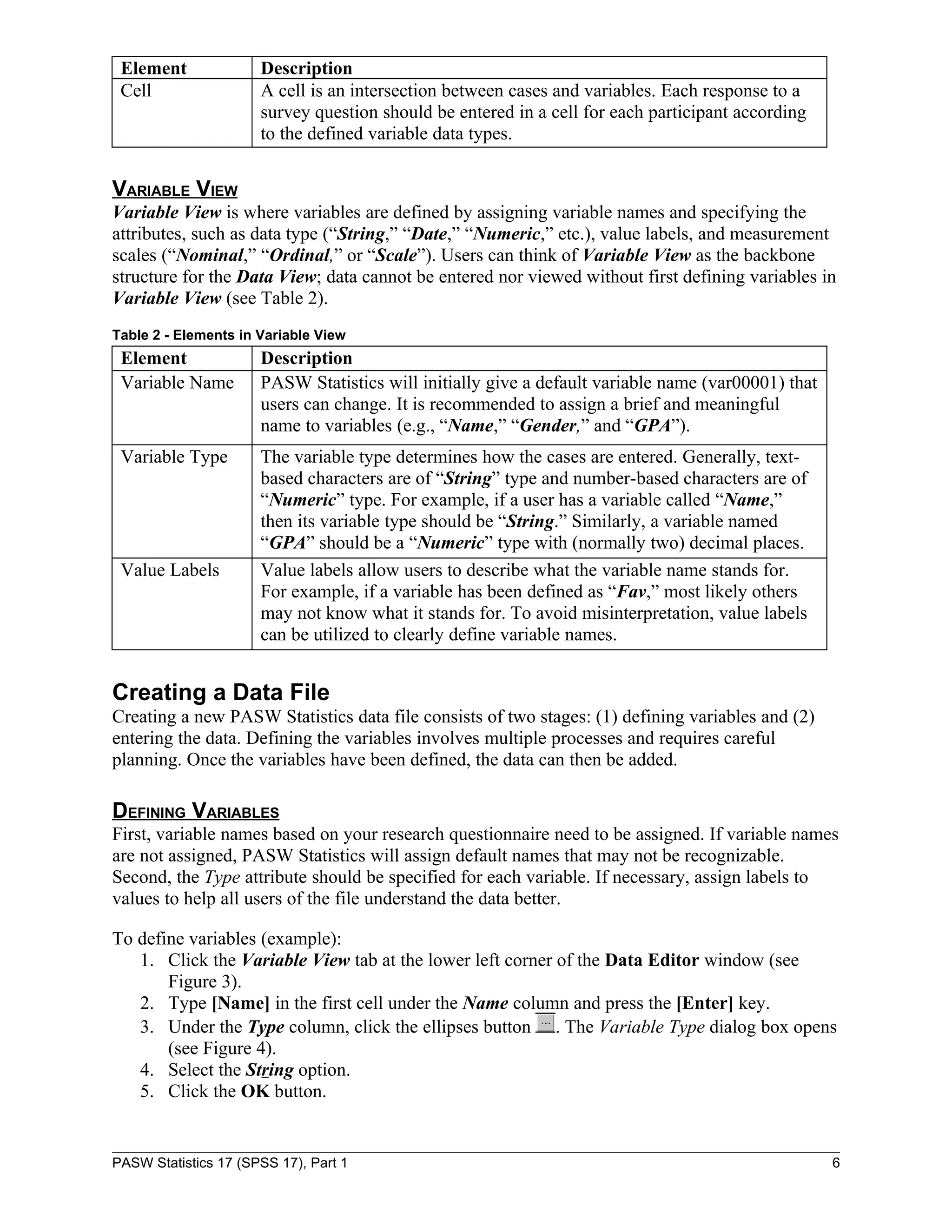Element              Description
 Cell                 A cell is an intersection between cases and variables. Each response to a
                      survey question should be entered in a cell for each participant according
                      to the defined variable data types.


VARIABLE VIEW
Variable View is where variables are defined by assigning variable names and specifying the
attributes, such as data type (“String,” “Date,” “Numeric,” etc.), value labels, and measurement
scales (“Nominal,” “Ordinal,” or “Scale”). Users can think of Variable View as the backbone
structure for the Data View; data cannot be entered nor viewed without first defining variables in
Variable View (see Table 2).
Table 2 - Elements in Variable View
 Element              Description
 Variable Name        PASW Statistics will initially give a default variable name (var00001) that
                      users can change. It is recommended to assign a brief and meaningful
                      name to variables (e.g., “Name,” “Gender,” and “GPA”).
 Variable Type        The variable type determines how the cases are entered. Generally, text-
                      based characters are of “String” type and number-based characters are of
                      “Numeric” type. For example, if a user has a variable called “Name,”
                      then its variable type should be “String.” Similarly, a variable named
                      “GPA” should be a “Numeric” type with (normally two) decimal places.
 Value Labels         Value labels allow users to describe what the variable name stands for.
                      For example, if a variable has been defined as “Fav,” most likely others
                      may not know what it stands for. To avoid misinterpretation, value labels
                      can be utilized to clearly define variable names.


Creating a Data File
Creating a new PASW Statistics data file consists of two stages: (1) defining variables and (2)
entering the data. Defining the variables involves multiple processes and requires careful
planning. Once the variables have been defined, the data can then be added.

DEFINING VARIABLES
First, variable names based on your research questionnaire need to be assigned. If variable names
are not assigned, PASW Statistics will assign default names that may not be recognizable.
Second, the Type attribute should be specified for each variable. If necessary, assign labels to
values to help all users of the file understand the data better.

To define variables (example):
   1. Click the Variable View tab at the lower left corner of the Data Editor window (see
       Figure 3).
   2. Type [Name] in the first cell under the Name column and press the [Enter] key.
   3. Under the Type column, click the ellipses button . The Variable Type dialog box opens
       (see Figure 4).
   4. Select the String option.
   5. Click the OK button.


PASW Statistics 17 (SPSS 17), Part 1                                                                6
 