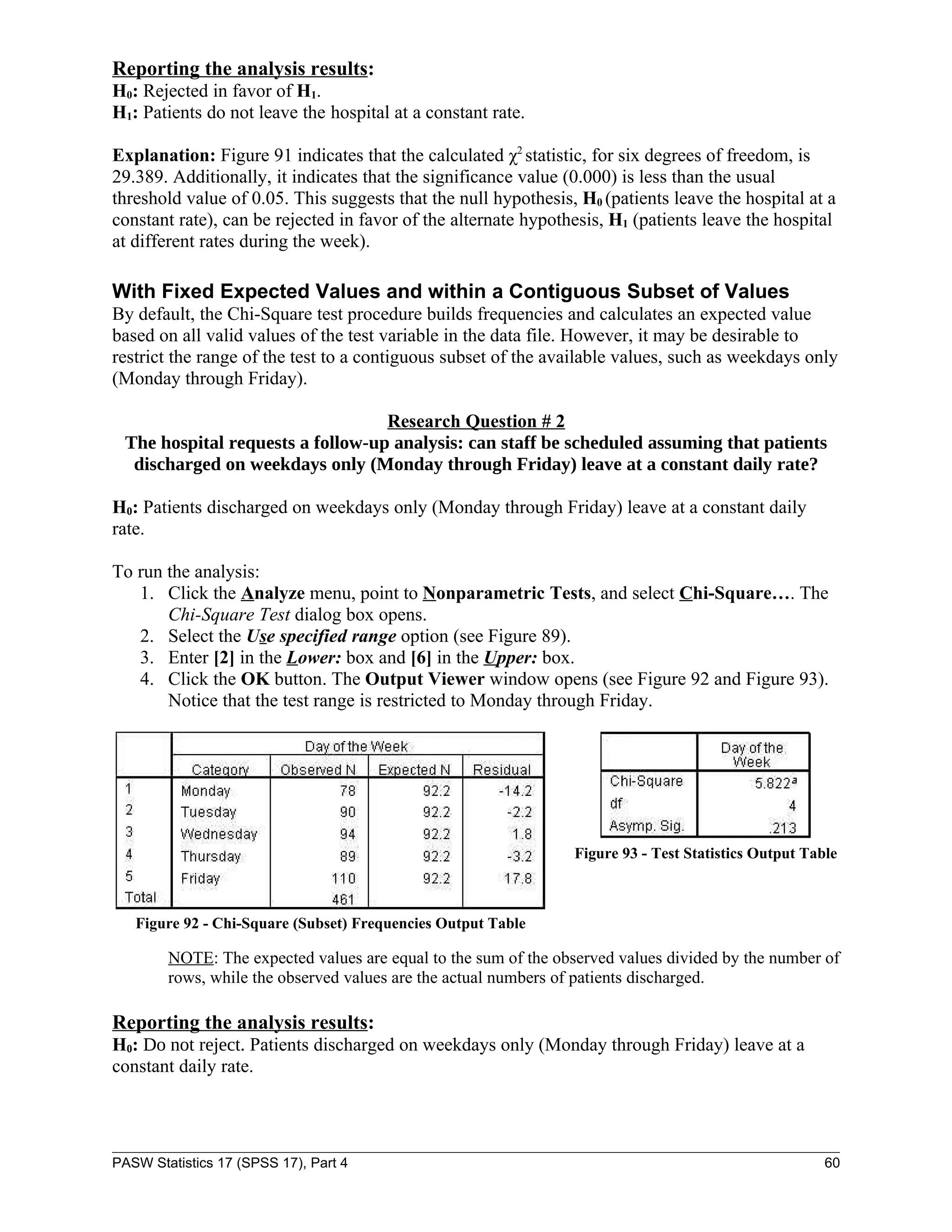 Reporting the analysis results:
H0: Rejected in favor of H1.
H1: Patients do not leave the hospital at a constant rate.

Explanation: Figure 91 indicates that the calculated χ2 statistic, for six degrees of freedom, is
29.389. Additionally, it indicates that the significance value (0.000) is less than the usual
threshold value of 0.05. This suggests that the null hypothesis, H0 (patients leave the hospital at a
constant rate), can be rejected in favor of the alternate hypothesis, H1 (patients leave the hospital
at different rates during the week).

With Fixed Expected Values and within a Contiguous Subset of Values
By default, the Chi-Square test procedure builds frequencies and calculates an expected value
based on all valid values of the test variable in the data file. However, it may be desirable to
restrict the range of the test to a contiguous subset of the available values, such as weekdays only
(Monday through Friday).

                                  Research Question # 2
 The hospital requests a follow-up analysis: can staff be scheduled assuming that patients
  discharged on weekdays only (Monday through Friday) leave at a constant daily rate?

H0: Patients discharged on weekdays only (Monday through Friday) leave at a constant daily
rate.

To run the analysis:
   1. Click the Analyze menu, point to Nonparametric Tests, and select Chi-Square…. The
       Chi-Square Test dialog box opens.
   2. Select the Use specified range option (see Figure 89).
   3. Enter [2] in the Lower: box and [6] in the Upper: box.
   4. Click the OK button. The Output Viewer window opens (see Figure 92 and Figure 93).
       Notice that the test range is restricted to Monday through Friday.




                                                                Figure 93 - Test Statistics Output Table



   Figure 92 - Chi-Square (Subset) Frequencies Output Table

        NOTE: The expected values are equal to the sum of the observed values divided by the number of
        rows, while the observed values are the actual numbers of patients discharged.

Reporting the analysis results:
H0: Do not reject. Patients discharged on weekdays only (Monday through Friday) leave at a
constant daily rate.




PASW Statistics 17 (SPSS 17), Part 4                                                                  60
 