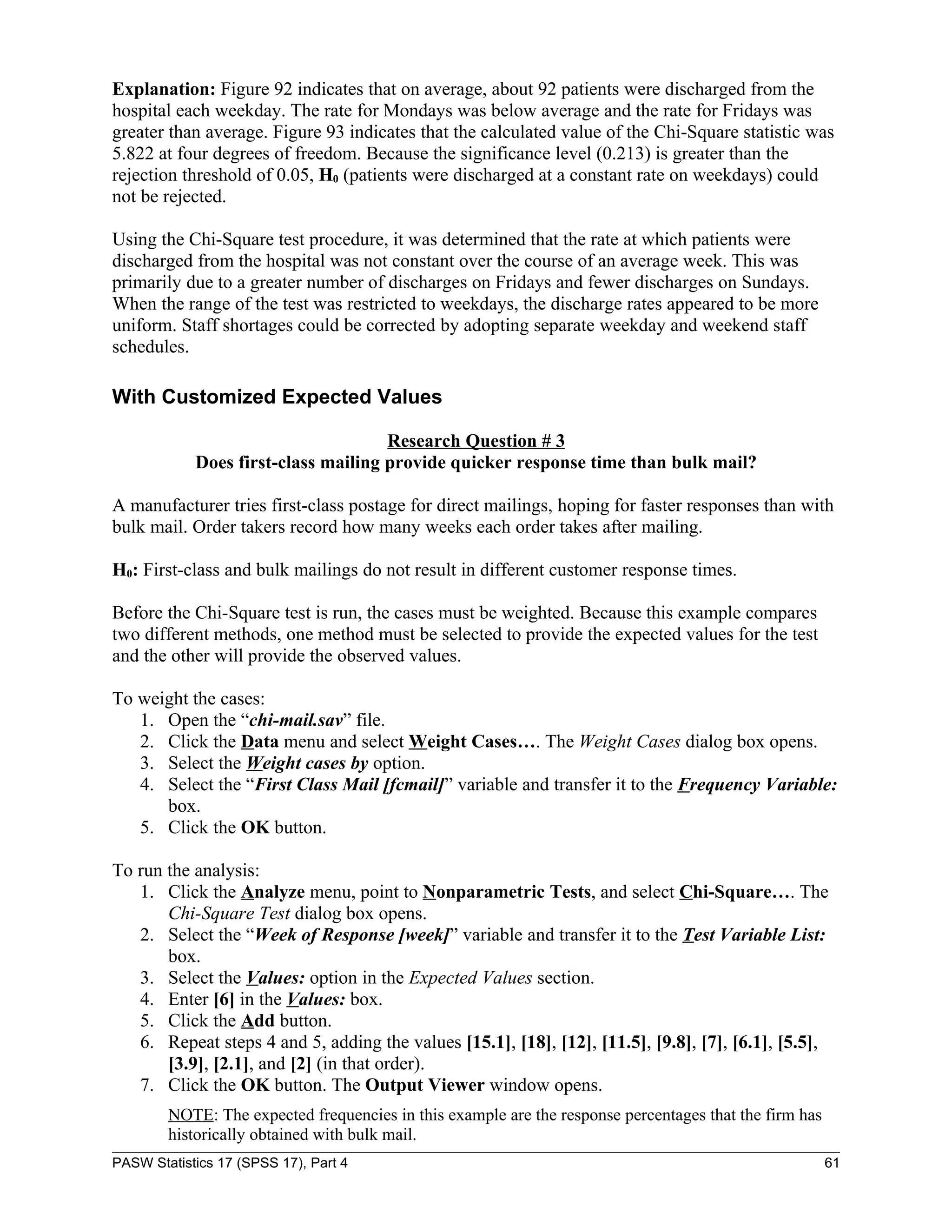 Explanation: Figure 92 indicates that on average, about 92 patients were discharged from the
hospital each weekday. The rate for Mondays was below average and the rate for Fridays was
greater than average. Figure 93 indicates that the calculated value of the Chi-Square statistic was
5.822 at four degrees of freedom. Because the significance level (0.213) is greater than the
rejection threshold of 0.05, H0 (patients were discharged at a constant rate on weekdays) could
not be rejected.

Using the Chi-Square test procedure, it was determined that the rate at which patients were
discharged from the hospital was not constant over the course of an average week. This was
primarily due to a greater number of discharges on Fridays and fewer discharges on Sundays.
When the range of the test was restricted to weekdays, the discharge rates appeared to be more
uniform. Staff shortages could be corrected by adopting separate weekday and weekend staff
schedules.

With Customized Expected Values

                                     Research Question # 3
            Does first-class mailing provide quicker response time than bulk mail?

A manufacturer tries first-class postage for direct mailings, hoping for faster responses than with
bulk mail. Order takers record how many weeks each order takes after mailing.

H0: First-class and bulk mailings do not result in different customer response times.

Before the Chi-Square test is run, the cases must be weighted. Because this example compares
two different methods, one method must be selected to provide the expected values for the test
and the other will provide the observed values.

To weight the cases:
   1. Open the “chi-mail.sav” file.
   2. Click the Data menu and select Weight Cases…. The Weight Cases dialog box opens.
   3. Select the Weight cases by option.
   4. Select the “First Class Mail [fcmail]” variable and transfer it to the Frequency Variable:
      box.
   5. Click the OK button.

To run the analysis:
   1. Click the Analyze menu, point to Nonparametric Tests, and select Chi-Square…. The
       Chi-Square Test dialog box opens.
   2. Select the “Week of Response [week]” variable and transfer it to the Test Variable List:
       box.
   3. Select the Values: option in the Expected Values section.
   4. Enter [6] in the Values: box.
   5. Click the Add button.
   6. Repeat steps 4 and 5, adding the values [15.1], [18], [12], [11.5], [9.8], [7], [6.1], [5.5],
       [3.9], [2.1], and [2] (in that order).
   7. Click the OK button. The Output Viewer window opens.
        NOTE: The expected frequencies in this example are the response percentages that the firm has
        historically obtained with bulk mail.
PASW Statistics 17 (SPSS 17), Part 4                                                                    61
 
