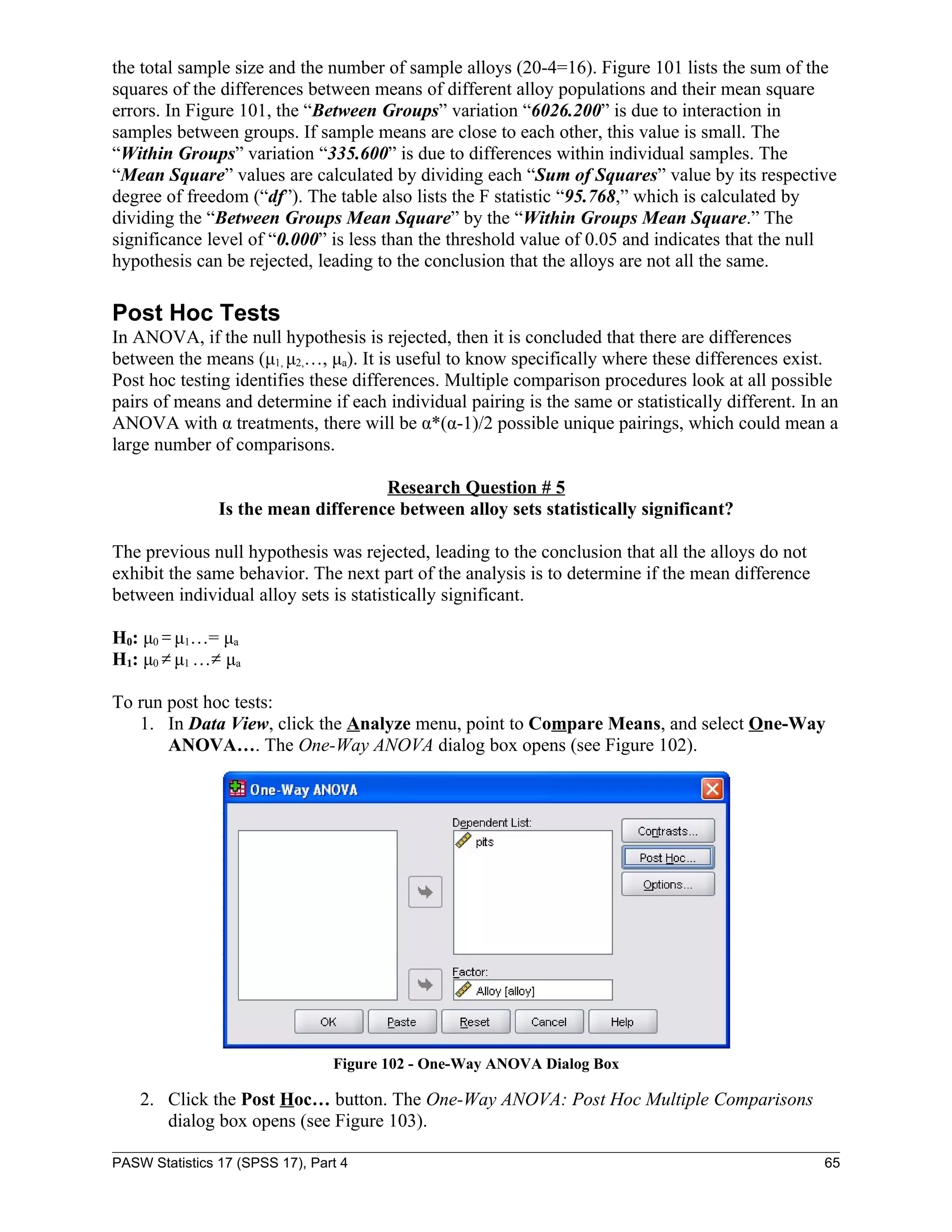 the total sample size and the number of sample alloys (20-4=16). Figure 101 lists the sum of the
squares of the differences between means of different alloy populations and their mean square
errors. In Figure 101, the “Between Groups” variation “6026.200” is due to interaction in
samples between groups. If sample means are close to each other, this value is small. The
“Within Groups” variation “335.600” is due to differences within individual samples. The
“Mean Square” values are calculated by dividing each “Sum of Squares” value by its respective
degree of freedom (“df”). The table also lists the F statistic “95.768,” which is calculated by
dividing the “Between Groups Mean Square” by the “Within Groups Mean Square.” The
significance level of “0.000” is less than the threshold value of 0.05 and indicates that the null
hypothesis can be rejected, leading to the conclusion that the alloys are not all the same.

Post Hoc Tests
In ANOVA, if the null hypothesis is rejected, then it is concluded that there are differences
between the means (μ1, μ2,…, μa). It is useful to know specifically where these differences exist.
Post hoc testing identifies these differences. Multiple comparison procedures look at all possible
pairs of means and determine if each individual pairing is the same or statistically different. In an
ANOVA with α treatments, there will be α*(α-1)/2 possible unique pairings, which could mean a
large number of comparisons.

                                     Research Question # 5
                Is the mean difference between alloy sets statistically significant?

The previous null hypothesis was rejected, leading to the conclusion that all the alloys do not
exhibit the same behavior. The next part of the analysis is to determine if the mean difference
between individual alloy sets is statistically significant.

H0: μ0 = μ1…= μa
H1: μ0 ≠ μ1 …≠ μa

To run post hoc tests:
   1. In Data View, click the Analyze menu, point to Compare Means, and select One-Way
       ANOVA…. The One-Way ANOVA dialog box opens (see Figure 102).




                                 Figure 102 - One-Way ANOVA Dialog Box

    2. Click the Post Hoc… button. The One-Way ANOVA: Post Hoc Multiple Comparisons
       dialog box opens (see Figure 103).

PASW Statistics 17 (SPSS 17), Part 4                                                               65
 