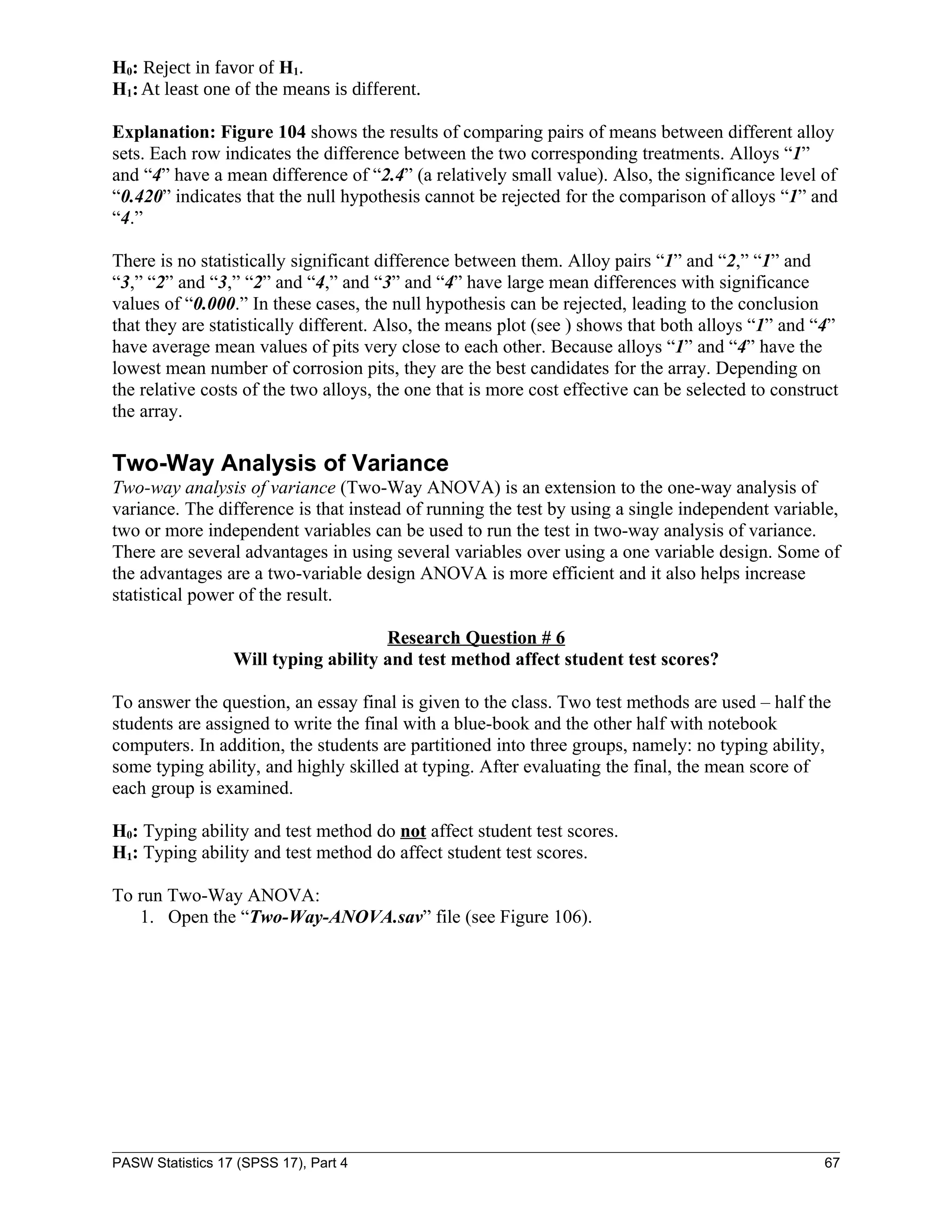 H0: Reject in favor of H1.
H1: At least one of the means is different.

Explanation: Figure 104 shows the results of comparing pairs of means between different alloy
sets. Each row indicates the difference between the two corresponding treatments. Alloys “1”
and “4” have a mean difference of “2.4” (a relatively small value). Also, the significance level of
“0.420” indicates that the null hypothesis cannot be rejected for the comparison of alloys “1” and
“4.”

There is no statistically significant difference between them. Alloy pairs “1” and “2,” “1” and
“3,” “2” and “3,” “2” and “4,” and “3” and “4” have large mean differences with significance
values of “0.000.” In these cases, the null hypothesis can be rejected, leading to the conclusion
that they are statistically different. Also, the means plot (see ) shows that both alloys “1” and “4”
have average mean values of pits very close to each other. Because alloys “1” and “4” have the
lowest mean number of corrosion pits, they are the best candidates for the array. Depending on
the relative costs of the two alloys, the one that is more cost effective can be selected to construct
the array.

Two-Way Analysis of Variance
Two-way analysis of variance (Two-Way ANOVA) is an extension to the one-way analysis of
variance. The difference is that instead of running the test by using a single independent variable,
two or more independent variables can be used to run the test in two-way analysis of variance.
There are several advantages in using several variables over using a one variable design. Some of
the advantages are a two-variable design ANOVA is more efficient and it also helps increase
statistical power of the result.

                                      Research Question # 6
                  Will typing ability and test method affect student test scores?

To answer the question, an essay final is given to the class. Two test methods are used – half the
students are assigned to write the final with a blue-book and the other half with notebook
computers. In addition, the students are partitioned into three groups, namely: no typing ability,
some typing ability, and highly skilled at typing. After evaluating the final, the mean score of
each group is examined.

H0: Typing ability and test method do not affect student test scores.
H1: Typing ability and test method do affect student test scores.

To run Two-Way ANOVA:
   1. Open the “Two-Way-ANOVA.sav” file (see Figure 106).




PASW Statistics 17 (SPSS 17), Part 4                                                                67
 