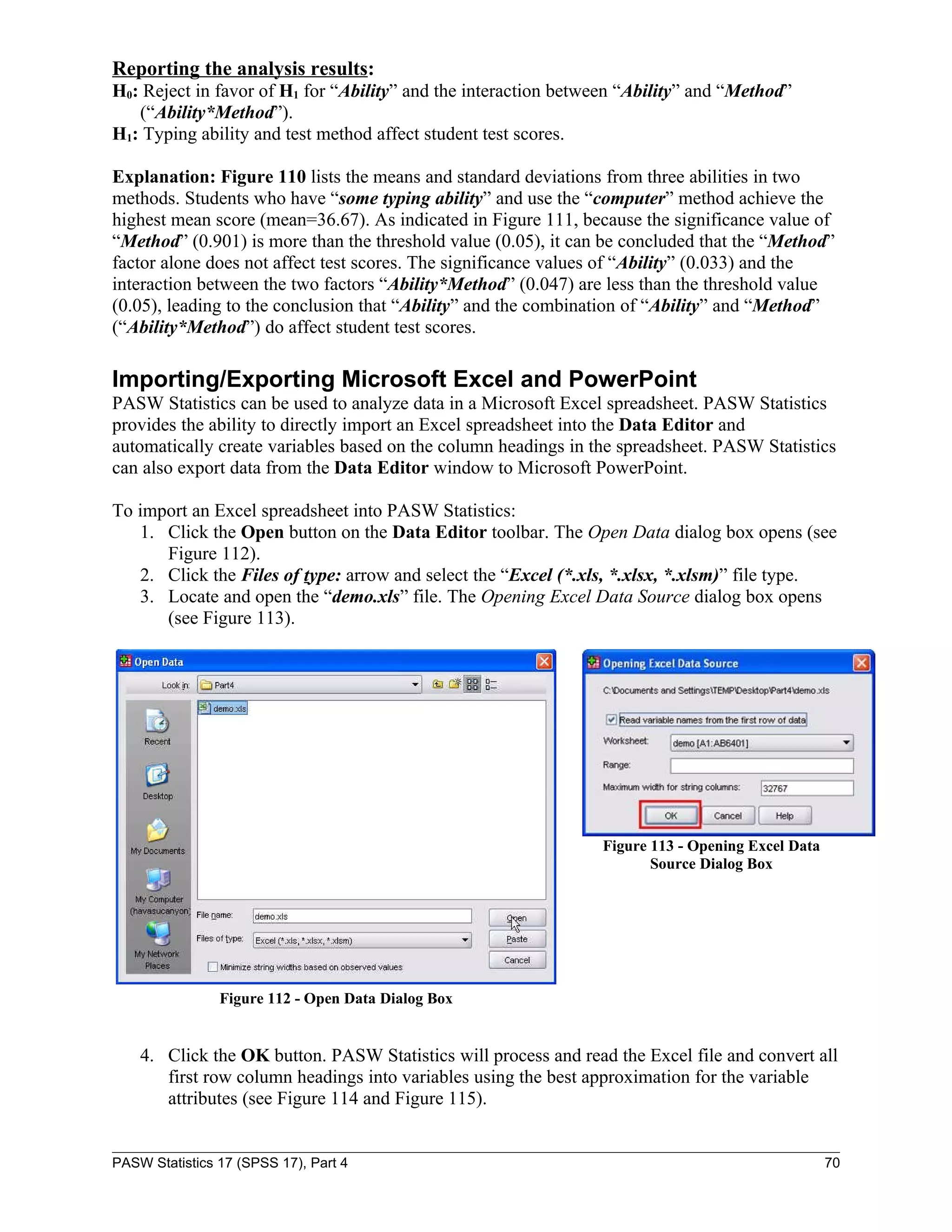 Reporting the analysis results:
H0: Reject in favor of H1 for “Ability” and the interaction between “Ability” and “Method”
   (“Ability*Method”).
H1: Typing ability and test method affect student test scores.

Explanation: Figure 110 lists the means and standard deviations from three abilities in two
methods. Students who have “some typing ability” and use the “computer” method achieve the
highest mean score (mean=36.67). As indicated in Figure 111, because the significance value of
“Method” (0.901) is more than the threshold value (0.05), it can be concluded that the “Method”
factor alone does not affect test scores. The significance values of “Ability” (0.033) and the
interaction between the two factors “Ability*Method” (0.047) are less than the threshold value
(0.05), leading to the conclusion that “Ability” and the combination of “Ability” and “Method”
(“Ability*Method”) do affect student test scores.

Importing/Exporting Microsoft Excel and PowerPoint
PASW Statistics can be used to analyze data in a Microsoft Excel spreadsheet. PASW Statistics
provides the ability to directly import an Excel spreadsheet into the Data Editor and
automatically create variables based on the column headings in the spreadsheet. PASW Statistics
can also export data from the Data Editor window to Microsoft PowerPoint.

To import an Excel spreadsheet into PASW Statistics:
   1. Click the Open button on the Data Editor toolbar. The Open Data dialog box opens (see
      Figure 112).
   2. Click the Files of type: arrow and select the “Excel (*.xls, *.xlsx, *.xlsm)” file type.
   3. Locate and open the “demo.xls” file. The Opening Excel Data Source dialog box opens
      (see Figure 113).




                                                                Figure 113 - Opening Excel Data
                                                                       Source Dialog Box




                Figure 112 - Open Data Dialog Box


    4. Click the OK button. PASW Statistics will process and read the Excel file and convert all
       first row column headings into variables using the best approximation for the variable
       attributes (see Figure 114 and Figure 115).


PASW Statistics 17 (SPSS 17), Part 4                                                              70
 