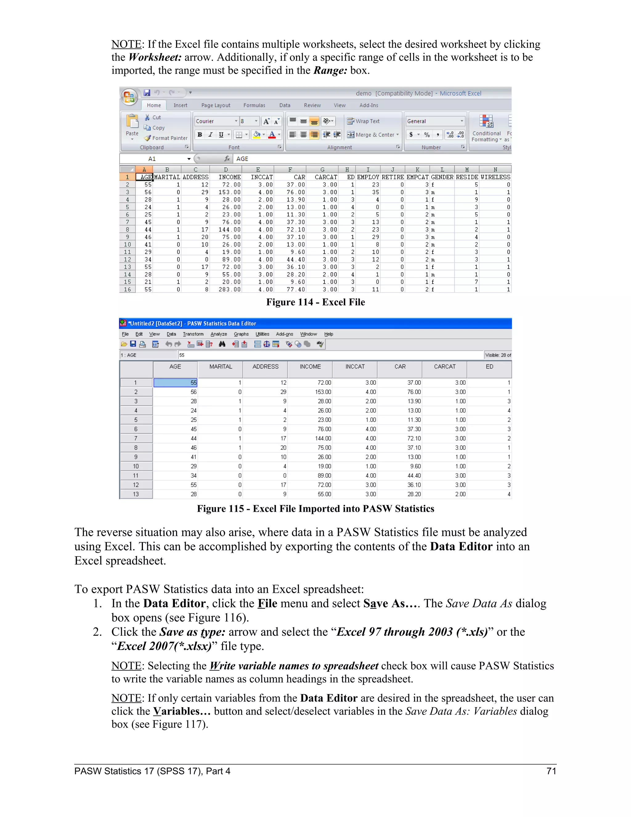 NOTE: If the Excel file contains multiple worksheets, select the desired worksheet by clicking
        the Worksheet: arrow. Additionally, if only a specific range of cells in the worksheet is to be
        imported, the range must be specified in the Range: box.




                                           Figure 114 - Excel File




                            Figure 115 - Excel File Imported into PASW Statistics

The reverse situation may also arise, where data in a PASW Statistics file must be analyzed
using Excel. This can be accomplished by exporting the contents of the Data Editor into an
Excel spreadsheet.

To export PASW Statistics data into an Excel spreadsheet:
   1. In the Data Editor, click the File menu and select Save As…. The Save Data As dialog
      box opens (see Figure 116).
   2. Click the Save as type: arrow and select the “Excel 97 through 2003 (*.xls)” or the
      “Excel 2007(*.xlsx)” file type.
        NOTE: Selecting the Write variable names to spreadsheet check box will cause PASW Statistics
        to write the variable names as column headings in the spreadsheet.
        NOTE: If only certain variables from the Data Editor are desired in the spreadsheet, the user can
        click the Variables… button and select/deselect variables in the Save Data As: Variables dialog
        box (see Figure 117).



PASW Statistics 17 (SPSS 17), Part 4                                                                      71
 