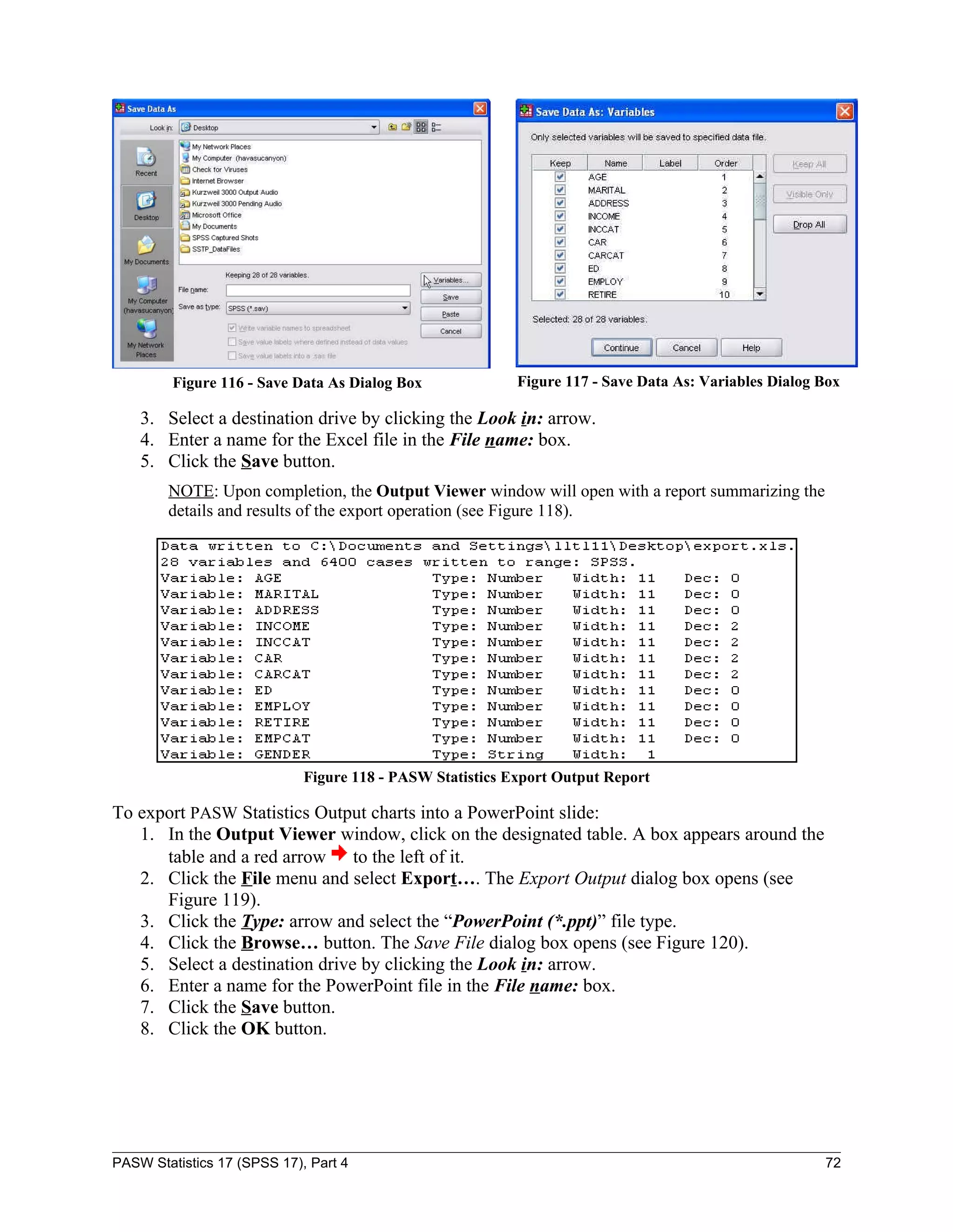 Figure 116 - Save Data As Dialog Box              Figure 117 - Save Data As: Variables Dialog Box

    3. Select a destination drive by clicking the Look in: arrow.
    4. Enter a name for the Excel file in the File name: box.
    5. Click the Save button.
        NOTE: Upon completion, the Output Viewer window will open with a report summarizing the
        details and results of the export operation (see Figure 118).




                             Figure 118 - PASW Statistics Export Output Report

To export PASW Statistics Output charts into a PowerPoint slide:
   1. In the Output Viewer window, click on the designated table. A box appears around the
      table and a red arrow to the left of it.
   2. Click the File menu and select Export…. The Export Output dialog box opens (see
      Figure 119).
   3. Click the Type: arrow and select the “PowerPoint (*.ppt)” file type.
   4. Click the Browse… button. The Save File dialog box opens (see Figure 120).
   5. Select a destination drive by clicking the Look in: arrow.
   6. Enter a name for the PowerPoint file in the File name: box.
   7. Click the Save button.
   8. Click the OK button.




PASW Statistics 17 (SPSS 17), Part 4                                                                   72
 