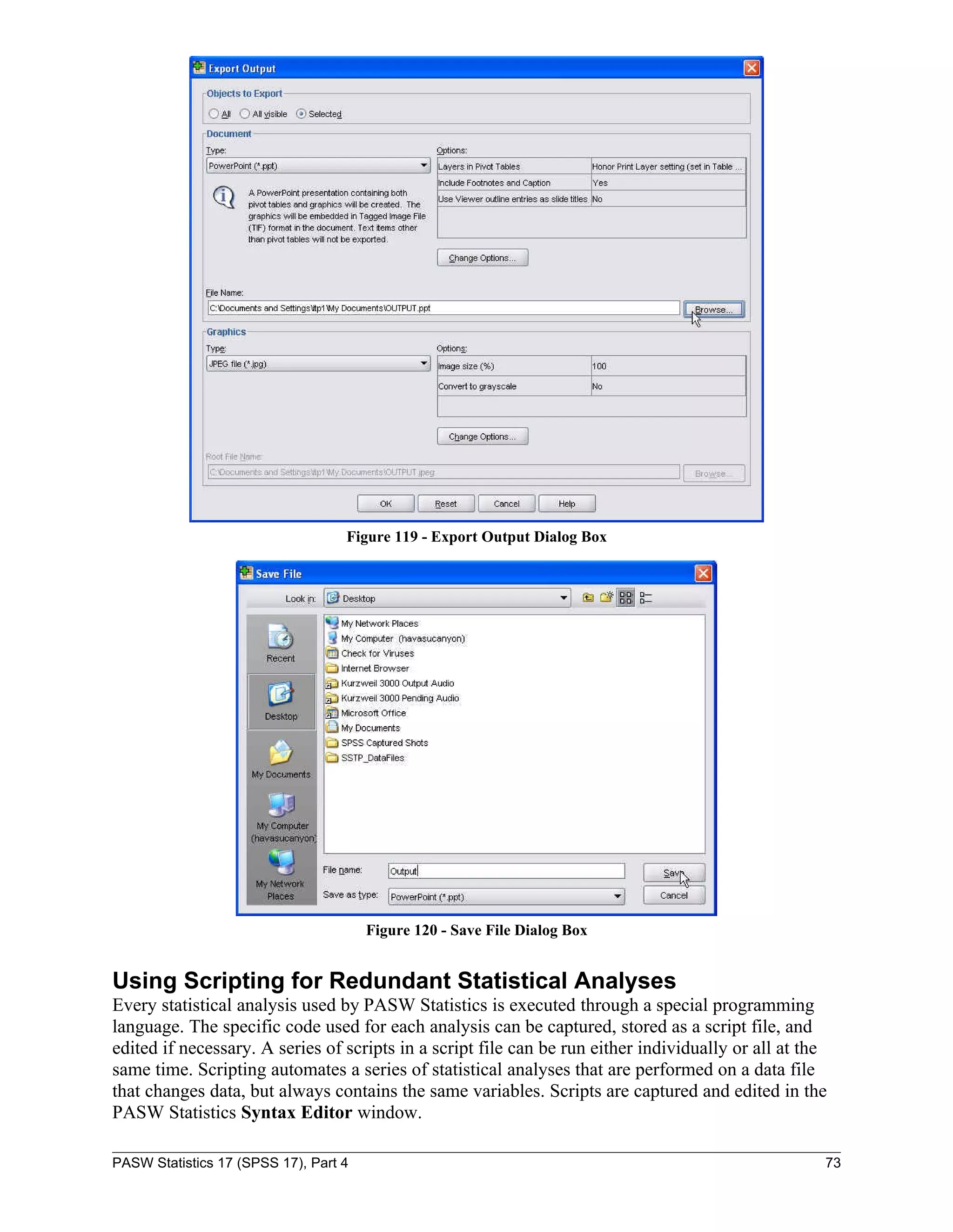 Figure 119 - Export Output Dialog Box




                                       Figure 120 - Save File Dialog Box


Using Scripting for Redundant Statistical Analyses
Every statistical analysis used by PASW Statistics is executed through a special programming
language. The specific code used for each analysis can be captured, stored as a script file, and
edited if necessary. A series of scripts in a script file can be run either individually or all at the
same time. Scripting automates a series of statistical analyses that are performed on a data file
that changes data, but always contains the same variables. Scripts are captured and edited in the
PASW Statistics Syntax Editor window.

PASW Statistics 17 (SPSS 17), Part 4                                                                 73
 