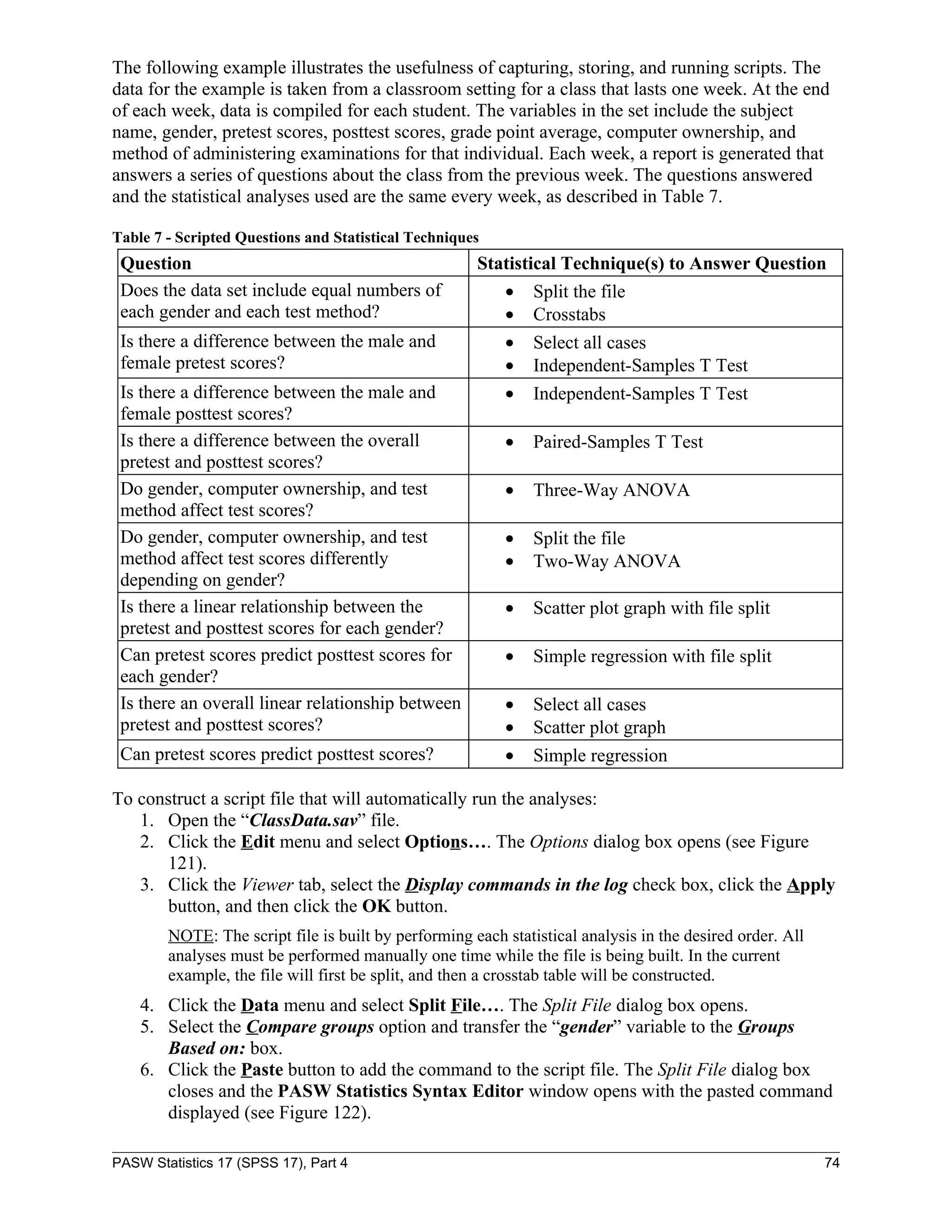 The following example illustrates the usefulness of capturing, storing, and running scripts. The
data for the example is taken from a classroom setting for a class that lasts one week. At the end
of each week, data is compiled for each student. The variables in the set include the subject
name, gender, pretest scores, posttest scores, grade point average, computer ownership, and
method of administering examinations for that individual. Each week, a report is generated that
answers a series of questions about the class from the previous week. The questions answered
and the statistical analyses used are the same every week, as described in Table 7.

Table 7 - Scripted Questions and Statistical Techniques
 Question                                             Statistical Technique(s) to Answer Question
 Does the data set include equal numbers of               •    Split the file
 each gender and each test method?                        •    Crosstabs
 Is there a difference between the male and               •    Select all cases
 female pretest scores?                                   •    Independent-Samples T Test
 Is there a difference between the male and               •    Independent-Samples T Test
 female posttest scores?
 Is there a difference between the overall                •    Paired-Samples T Test
 pretest and posttest scores?
 Do gender, computer ownership, and test                  •    Three-Way ANOVA
 method affect test scores?
 Do gender, computer ownership, and test                  •    Split the file
 method affect test scores differently                    •    Two-Way ANOVA
 depending on gender?
 Is there a linear relationship between the               •    Scatter plot graph with file split
 pretest and posttest scores for each gender?
 Can pretest scores predict posttest scores for           •    Simple regression with file split
 each gender?
 Is there an overall linear relationship between          •    Select all cases
 pretest and posttest scores?                             •    Scatter plot graph
 Can pretest scores predict posttest scores?              •    Simple regression

To construct a script file that will automatically run the analyses:
   1. Open the “ClassData.sav” file.
   2. Click the Edit menu and select Options…. The Options dialog box opens (see Figure
      121).
   3. Click the Viewer tab, select the Display commands in the log check box, click the Apply
      button, and then click the OK button.
        NOTE: The script file is built by performing each statistical analysis in the desired order. All
        analyses must be performed manually one time while the file is being built. In the current
        example, the file will first be split, and then a crosstab table will be constructed.
    4. Click the Data menu and select Split File…. The Split File dialog box opens.
    5. Select the Compare groups option and transfer the “gender” variable to the Groups
       Based on: box.
    6. Click the Paste button to add the command to the script file. The Split File dialog box
       closes and the PASW Statistics Syntax Editor window opens with the pasted command
       displayed (see Figure 122).

PASW Statistics 17 (SPSS 17), Part 4                                                                       74
 