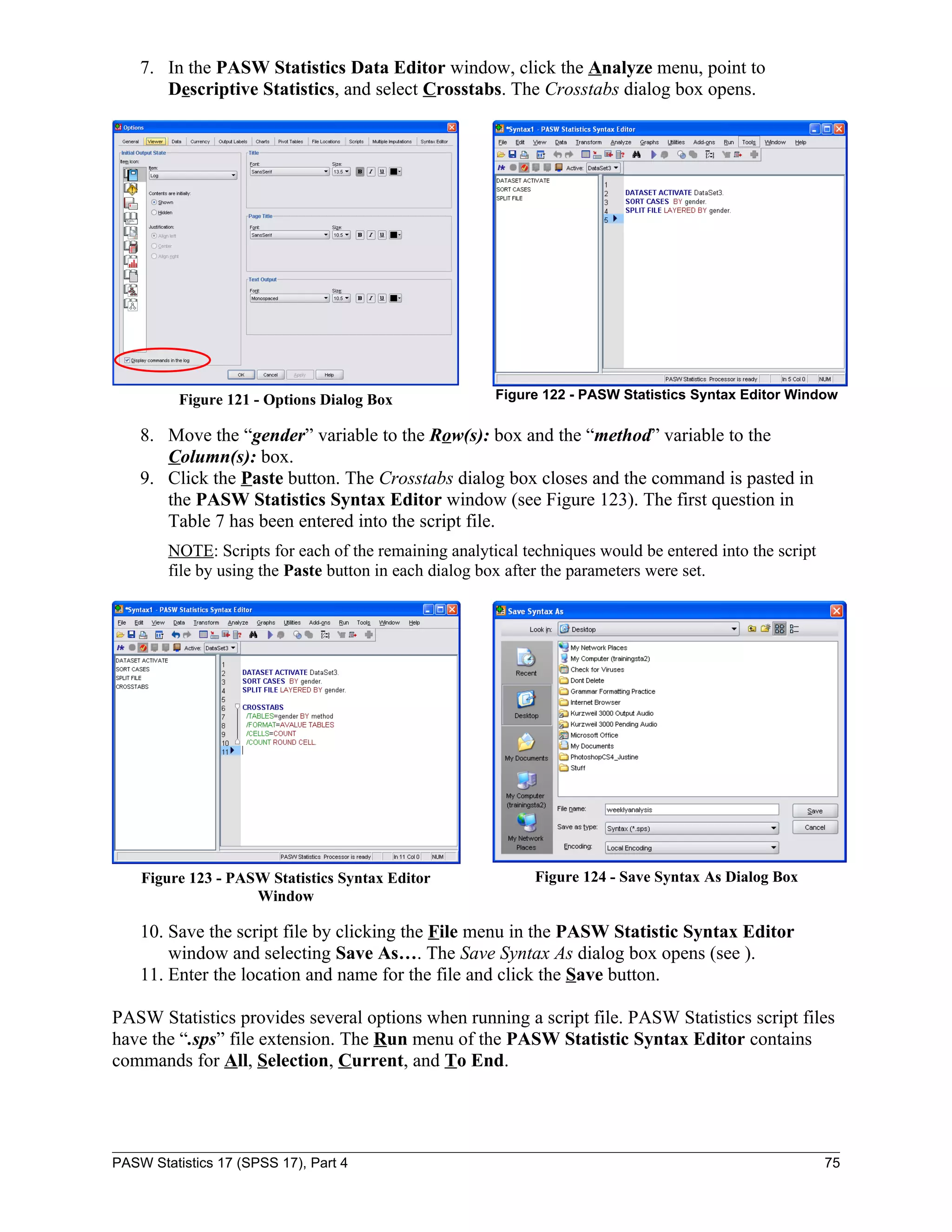 7. In the PASW Statistics Data Editor window, click the Analyze menu, point to
       Descriptive Statistics, and select Crosstabs. The Crosstabs dialog box opens.




          Figure 121 - Options Dialog Box              Figure 122 - PASW Statistics Syntax Editor Window

    8. Move the “gender” variable to the Row(s): box and the “method” variable to the
       Column(s): box.
    9. Click the Paste button. The Crosstabs dialog box closes and the command is pasted in
       the PASW Statistics Syntax Editor window (see Figure 123). The first question in
       Table 7 has been entered into the script file.
        NOTE: Scripts for each of the remaining analytical techniques would be entered into the script
        file by using the Paste button in each dialog box after the parameters were set.




    Figure 123 - PASW Statistics Syntax Editor               Figure 124 - Save Syntax As Dialog Box
                    Window

    10. Save the script file by clicking the File menu in the PASW Statistic Syntax Editor
        window and selecting Save As…. The Save Syntax As dialog box opens (see ).
    11. Enter the location and name for the file and click the Save button.

PASW Statistics provides several options when running a script file. PASW Statistics script files
have the “.sps” file extension. The Run menu of the PASW Statistic Syntax Editor contains
commands for All, Selection, Current, and To End.




PASW Statistics 17 (SPSS 17), Part 4                                                                     75
 