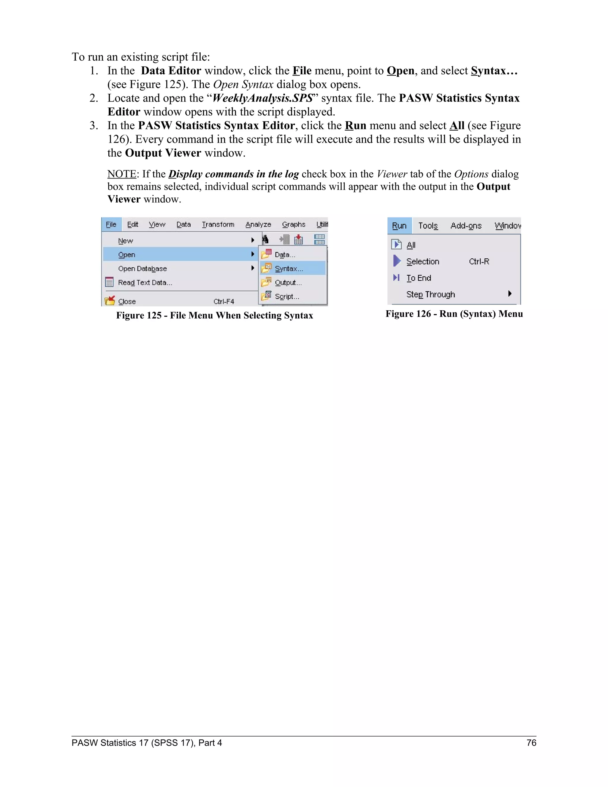 To run an existing script file:
   1. In the Data Editor window, click the File menu, point to Open, and select Syntax…
       (see Figure 125). The Open Syntax dialog box opens.
   2. Locate and open the “WeeklyAnalysis.SPS” syntax file. The PASW Statistics Syntax
       Editor window opens with the script displayed.
   3. In the PASW Statistics Syntax Editor, click the Run menu and select All (see Figure
       126). Every command in the script file will execute and the results will be displayed in
       the Output Viewer window.
        NOTE: If the Display commands in the log check box in the Viewer tab of the Options dialog
        box remains selected, individual script commands will appear with the output in the Output
        Viewer window.




          Figure 125 - File Menu When Selecting Syntax              Figure 126 - Run (Syntax) Menu




PASW Statistics 17 (SPSS 17), Part 4                                                                 76
 