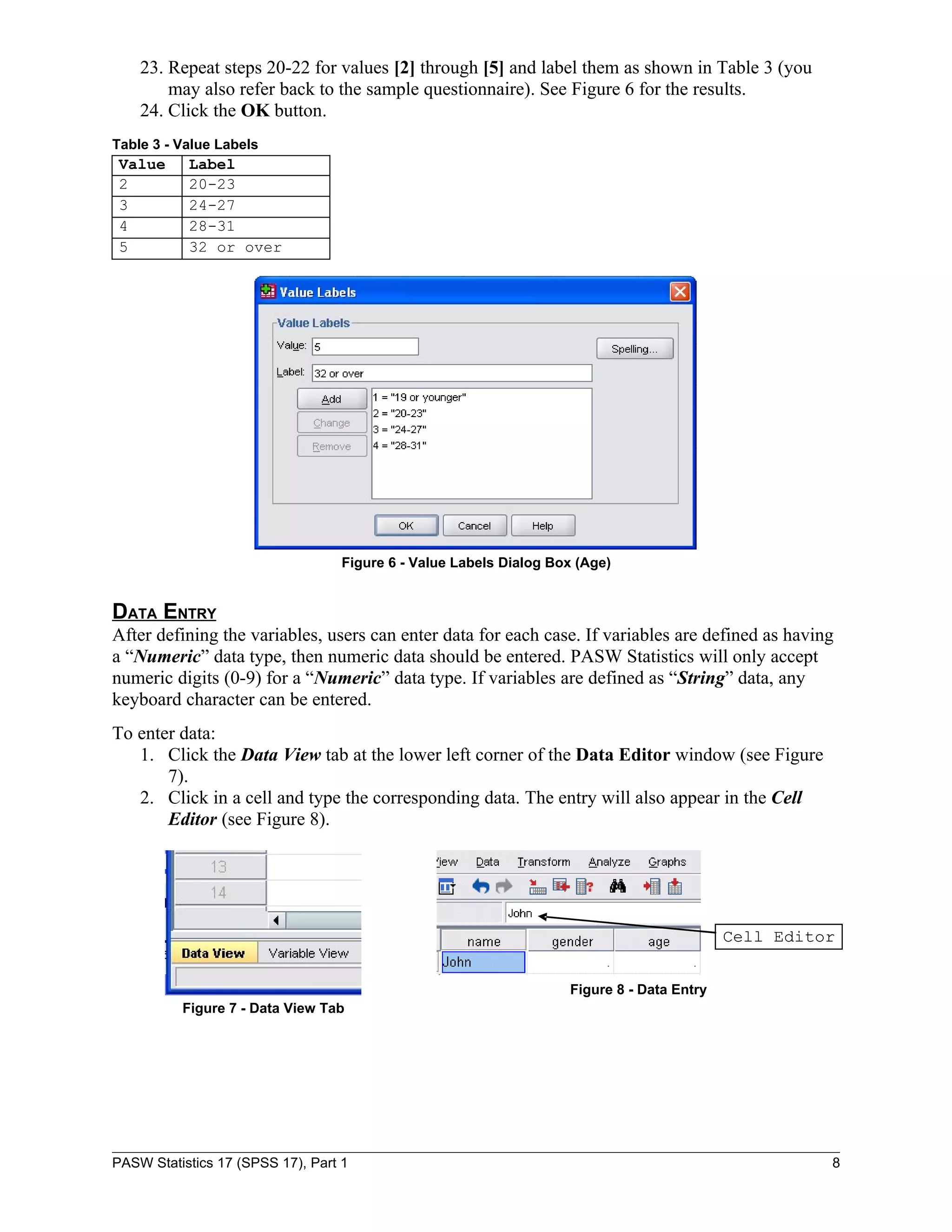 23. Repeat steps 20-22 for values [2] through [5] and label them as shown in Table 3 (you
        may also refer back to the sample questionnaire). See Figure 6 for the results.
    24. Click the OK button.
Table 3 - Value Labels
 Value     Label
 2         20-23
 3         24-27
 4         28-31
 5         32 or over




                                   Figure 6 - Value Labels Dialog Box (Age)


DATA ENTRY
After defining the variables, users can enter data for each case. If variables are defined as having
a “Numeric” data type, then numeric data should be entered. PASW Statistics will only accept
numeric digits (0-9) for a “Numeric” data type. If variables are defined as “String” data, any
keyboard character can be entered.
To enter data:
   1. Click the Data View tab at the lower left corner of the Data Editor window (see Figure
       7).
   2. Click in a cell and type the corresponding data. The entry will also appear in the Cell
       Editor (see Figure 8).




                                                                                            Cell Editor


                                                                    Figure 8 - Data Entry
          Figure 7 - Data View Tab




PASW Statistics 17 (SPSS 17), Part 1                                                                  8
 