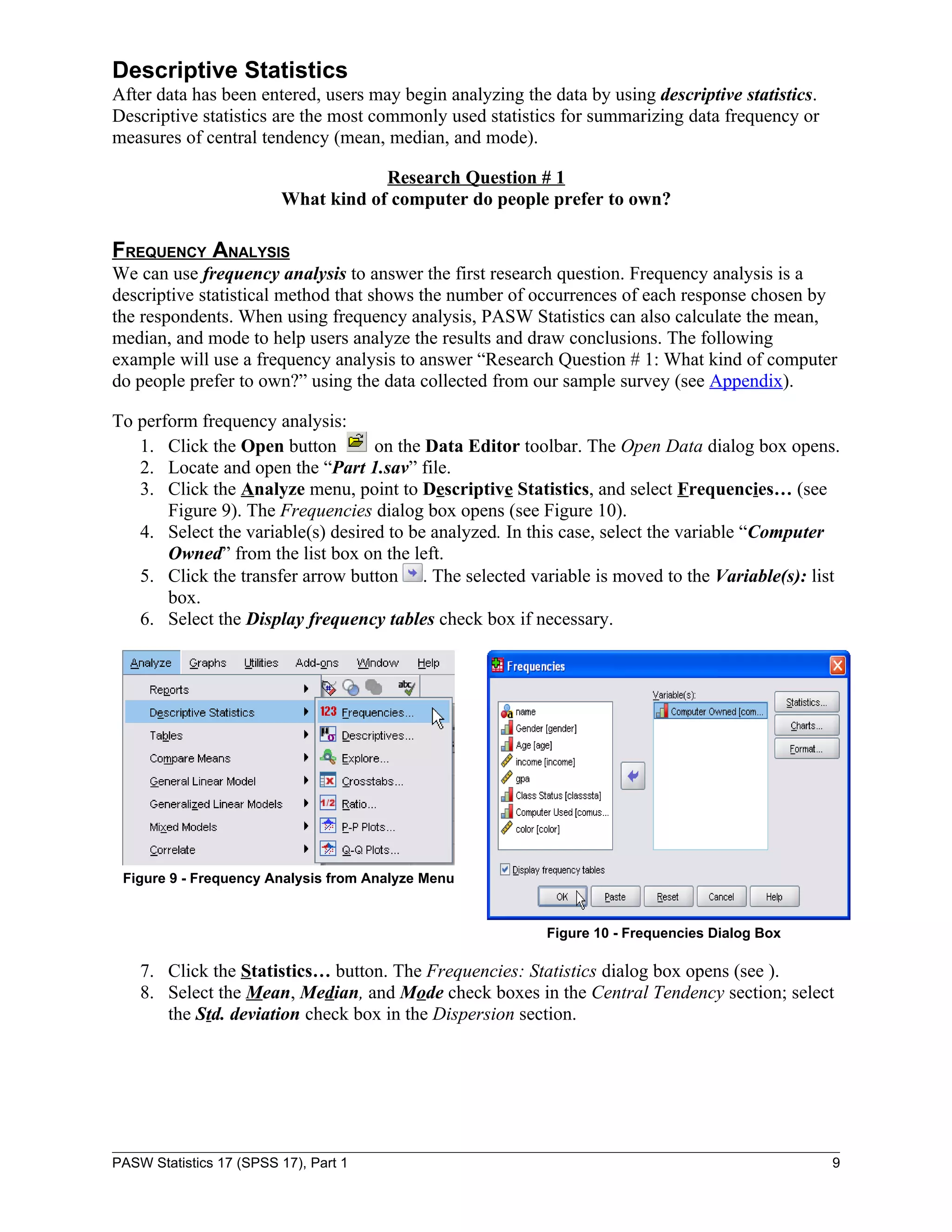 Descriptive Statistics
After data has been entered, users may begin analyzing the data by using descriptive statistics.
Descriptive statistics are the most commonly used statistics for summarizing data frequency or
measures of central tendency (mean, median, and mode).

                                     Research Question # 1
                         What kind of computer do people prefer to own?

FREQUENCY ANALYSIS
We can use frequency analysis to answer the first research question. Frequency analysis is a
descriptive statistical method that shows the number of occurrences of each response chosen by
the respondents. When using frequency analysis, PASW Statistics can also calculate the mean,
median, and mode to help users analyze the results and draw conclusions. The following
example will use a frequency analysis to answer “Research Question # 1: What kind of computer
do people prefer to own?” using the data collected from our sample survey (see Appendix).

To perform frequency analysis:
   1. Click the Open button        on the Data Editor toolbar. The Open Data dialog box opens.
   2. Locate and open the “Part 1.sav” file.
   3. Click the Analyze menu, point to Descriptive Statistics, and select Frequencies… (see
       Figure 9). The Frequencies dialog box opens (see Figure 10).
   4. Select the variable(s) desired to be analyzed. In this case, select the variable “Computer
       Owned” from the list box on the left.
   5. Click the transfer arrow button . The selected variable is moved to the Variable(s): list
       box.
   6. Select the Display frequency tables check box if necessary.




 Figure 9 - Frequency Analysis from Analyze Menu


                                                           Figure 10 - Frequencies Dialog Box

    7. Click the Statistics… button. The Frequencies: Statistics dialog box opens (see ).
    8. Select the Mean, Median, and Mode check boxes in the Central Tendency section; select
       the Std. deviation check box in the Dispersion section.




PASW Statistics 17 (SPSS 17), Part 1                                                               9
 