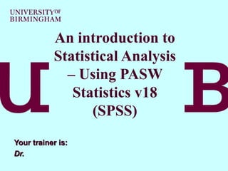 An introduction to Statistical Analysis – Using PASW Statistics v18 (SPSS) Your trainer is:  Dr.  