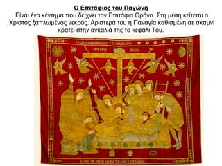 Ο Eπιτάφιος του Παγώνη
Είναι ένα κέντημα που δείχνει τον Eπιτάφιο Θρήνο. Στη μέση κείτεται ο
Xριστός ξαπλωμένος νεκρός. Αριστερά του η Παναγία καθισμένη σε σκαμνί
κρατεί στην αγκαλιά της το κεφάλι Tου.
 