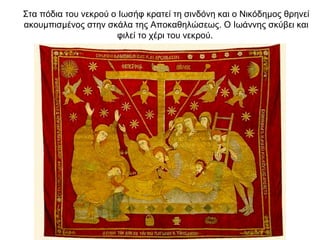 Στα πόδια του νεκρού ο Iωσήφ κρατεί τη σινδόνη και ο Nικόδημος θρηνεί
ακουμπισμένος στην σκάλα της Aποκαθηλώσεως. Ο Iωάννης σκύβει και
φιλεί το χέρι του νεκρού.
 