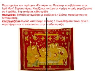 Παρατηρούμε τον περίτεχνο «Επιτάφιο του Παγώνη» που βρίσκεται στην
Ιερά Μονή Ξηροποτάμου. Χωρίζουμε το έργο σε 4 μέρη κι εμείς χωριζόμαστε
σε 4 ομάδες. Στη συνέχεια, κάθε ομάδα
περιγράφει δηλαδή καταγράφει με ακρίβεια ό,τι βλέπει, προσέχοντας τις
λεπτομέρειες.
επεξεργάζεται δηλαδή καταγράφει σκέψεις ή συναισθήματα πάνω σε ό,τι
παρατήρησε και τα ανακοινώνει στην υπόλοιπη τάξη.
 