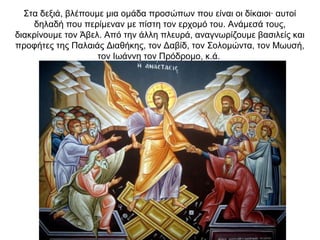 Στα δεξιά, βλέπουμε μια ομάδα προσώπων που είναι οι δίκαιοι∙ αυτοί
δηλαδή που περίμεναν με πίστη τον ερχομό του. Ανάμεσά τους,
διακρίνουμε τον Άβελ. Από την άλλη πλευρά, αναγνωρίζουμε βασιλείς και
προφήτες της Παλαιάς Διαθήκης, τον Δαβίδ, τον Σολομώντα, τον Μωυσή,
τον Ιωάννη τον Πρόδρομο, κ.ά.
 