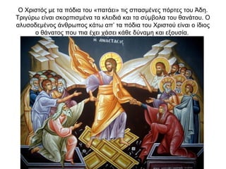 Ο Χριστός με τα πόδια του «πατάει» τις σπασμένες πόρτες του Άδη.
Τριγύρω είναι σκορπισμένα τα κλειδιά και τα σύμβολα του θανάτου. Ο
αλυσοδεμένος άνθρωπος κάτω απ’ τα πόδια του Χριστού είναι ο ίδιος
ο θάνατος που πια έχει χάσει κάθε δύναμη και εξουσία.
 