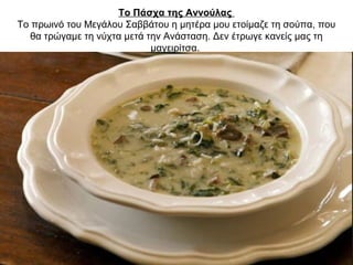 Το Πάσχα της Αννούλας
Το πρωινό του Μεγάλου Σαββάτου η μητέρα μου ετοίμαζε τη σούπα, που
θα τρώγαμε τη νύχτα μετά την Ανάσταση. Δεν έτρωγε κανείς μας τη
μαγειρίτσα.
 