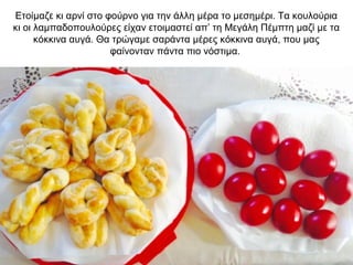 Ετοίμαζε κι αρνί στο φούρνο για την άλλη μέρα το μεσημέρι. Τα κουλούρια
κι οι λαμπαδοπουλούρες είχαν ετοιμαστεί απ’ τη Μεγάλη Πέμπτη μαζί με τα
κόκκινα αυγά. Θα τρώγαμε σαράντα μέρες κόκκινα αυγά, που μας
φαίνονταν πάντα πιο νόστιμα.
 