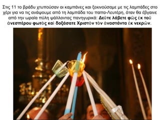 Στις 11 το βράδυ χτυπούσαν οι καμπάνες και ξεκινούσαμε με τις λαμπάδες στο
χέρι για να τις ανάψουμε από τη λαμπάδα του παπα-Λευτέρη, όταν θα έβγαινε
από την ωραία πύλη ψάλλοντας πανηγυρικά: Δε τε λάβετε φ ς κ τοῦ ῶ ἐ ῦ
νεσπέρου φωτ ς κα δοξάσατε Χριστ ν τ ν ναστάντα κ νεκρ νἀ ὸ ὶ ὸ ὸ ἀ ἐ ῶ .
 