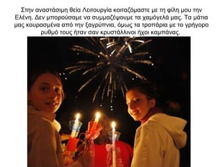 Στην αναστάσιμη θεία Λειτουργία κοιταζόμαστε με τη φίλη μου την
Ελένη. Δεν μπορούσαμε να συμμαζέψουμε τα χαμόγελά μας. Τα μάτια
μας κουρασμένα από την ξαγρύπνια, όμως τα τροπάρια με το γρήγορο
ρυθμό τους ήταν σαν κρυστάλλινοι ήχοι καμπάνας.
 