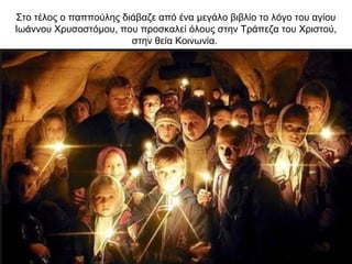 Στο τέλος ο παππούλης διάβαζε από ένα μεγάλο βιβλίο το λόγο του αγίου
Ιωάννου Χρυσοστόμου, που προσκαλεί όλους στην Τράπεζα του Χριστού,
στην θεία Κοινωνία.
 