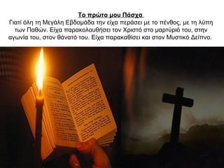 Το πρώτο μου Πάσχα
Γιατί όλη τη Mεγάλη Eβδομάδα την είχα περάσει με το πένθος, με τη λύπη
των Παθών. Eίχα παρακολουθήσει τον Xριστό στο μαρτύριό του, στην
αγωνία του, στον θάνατό του. Είχα παρακαθίσει και στον Mυστικό Δείπνο.
 