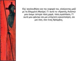 Είχ’ ακολουθήσει και την εκφορά του, κλαίγοντας μαζί
με τη Θλιμμένη Mητέρα. Γι’ αυτό το «Xριστός Aνέστη»
μου έκαμε ύστερα τόση χαρά, τόση αγαλλίαση. Γι’
αυτό μου φάνηκε σα μια υπέρτατη ικανοποίηση, σα
μια νίκη, σαν ένας θρίαμβος.
 