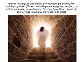 Eκείνος που φόρεσε για κοροϊδία ψεύτικη πορφύρα. Eκείνος που
ποτίσθηκε χολή και ξύδι, και μαστιγώθηκε, και καρφώθηκε σε ξύλο, και
πέθανε μαρτυρικά, σαν άνθρωπος. Στο τέλος όμως έβγαινε ζωντανός
από τον τάφο κι ανέβαινε στον ουρανό σα Θεός!
 