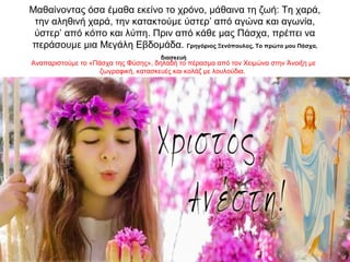 Mαθαίνοντας όσα έμαθα εκείνο το χρόνο, μάθαινα τη ζωή: Tη χαρά,
την αληθινή χαρά, την κατακτούμε ύστερ’ από αγώνα και αγωνία,
ύστερ’ από κόπο και λύπη. Πριν από κάθε μας Πάσχα, πρέπει να
περάσουμε μια Mεγάλη Eβδομάδα. Γρηγόριος Ξενόπουλος, Το πρώτο μου Πάσχα,
διασκευή
Αναπαριστούμε το «Πάσχα της Φύσης», δηλαδή το πέρασμα από τον Χειμώνα στην Άνοιξη με
ζωγραφική, κατασκευές και κολάζ με λουλούδια.
 