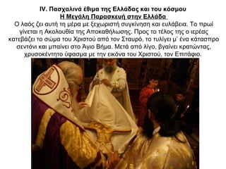 IV. Πασχαλινά έθιμα της Ελλάδας και του κόσμου
Η Μεγάλη Παρασκευή στην Ελλάδα
Ο λαός ζει αυτή τη μέρα με ξεχωριστή συγκίνηση και ευλάβεια. Το πρωί
γίνεται η Ακολουθία της Αποκαθήλωσης. Προς το τέλος της ο ιερέας
κατεβάζει το σώμα του Χριστού από τον Σταυρό, το τυλίγει μ’ ένα κάτασπρο
σεντόνι και μπαίνει στο Άγιο Βήμα. Μετά από λίγο, βγαίνει κρατώντας,
χρυσοκέντητο ύφασμα με την εικόνα του Χριστού, τον Επιτάφιο.
 