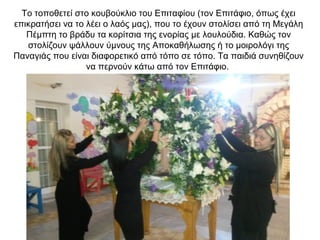 Το τοποθετεί στο κουβούκλιο του Επιταφίου (τον Επιτάφιο, όπως έχει
επικρατήσει να το λέει ο λαός μας), που το έχουν στολίσει από τη Μεγάλη
Πέμπτη το βράδυ τα κορίτσια της ενορίας με λουλούδια. Καθώς τον
στολίζουν ψάλλουν ύμνους της Αποκαθήλωσης ή το μοιρολόγι της
Παναγιάς που είναι διαφορετικό από τόπο σε τόπο. Τα παιδιά συνηθίζουν
να περνούν κάτω από τον Επιτάφιο.
 