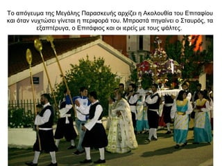 Το απόγευμα της Μεγάλης Παρασκευής αρχίζει η Ακολουθία του Επιταφίου
και όταν νυχτώσει γίνεται η περιφορά του. Μπροστά πηγαίνει ο Σταυρός, τα
εξαπτέρυγα, ο Επιτάφιος και οι ιερείς με τους ψάλτες.
 