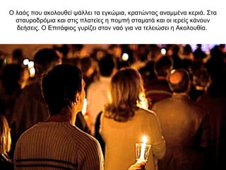 Ο λαός που ακολουθεί ψάλλει τα εγκώμια, κρατώντας αναμμένα κεριά. Στα
σταυροδρόμια και στις πλατείες η πομπή σταματά και οι ιερείς κάνουν
δεήσεις. Ο Επιτάφιος γυρίζει στον ναό για να τελειώσει η Ακολουθία.
 