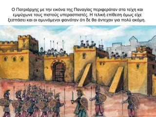 Ο Πατριάρχης με την εικόνα της Παναγίας περιφερόταν στα τείχη και
εμψύχωνε τους πιστούς υπερασπιστές. Η τελική επίθεση όμως είχε
ξεσπάσει και οι αμυνόμενοι φαινόταν ότι δε θα άντεχαν για πολύ ακόμη.
 