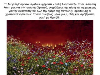 Τη Μεγάλη Παρασκευή όλοι ευχόμαστε «Kαλή Ανάσταση!». Έτσι μέσα στη
λύπη μας για την ταφή του Χριστού, εκφράζουμε την πίστη και τη χαρά μας
για την Ανάστασή του. Όλη την ημέρα της Μεγάλης Παρασκευής οι
χριστιανοί νηστεύουν. Τρώνε συνήθως μόνο ψωμί, ελιές και νερόβραστη
φακή με λίγο ξίδι.
 