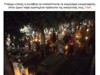 Υπάρχει επίσης η συνήθεια να επισκέπτονται τα κοιμητήρια (νεκροταφεία),
όπου έχουν ταφεί αγαπημένα πρόσωπα της οικογένειάς τους. Γιατί;
 