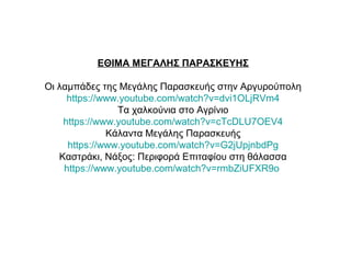 ΕΘΙΜΑ ΜΕΓΑΛΗΣ ΠΑΡΑΣΚΕΥΗΣ
Οι λαμπάδες της Μεγάλης Παρασκευής στην Αργυρούπολη
https://www.youtube.com/watch?v=dvi1OLjRVm4
Τα χαλκούνια στο Αγρίνιο
https://www.youtube.com/watch?v=cTcDLU7OEV4
Κάλαντα Μεγάλης Παρασκευής
https://www.youtube.com/watch?v=G2jUpjnbdPg
Καστράκι, Νάξος: Περιφορά Επιταφίου στη θάλασσα
https://www.youtube.com/watch?v=rmbZiUFXR9o
 