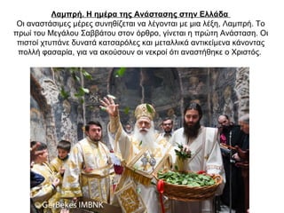 Λαμπρή. Η ημέρα της Ανάστασης στην Ελλάδα
Οι αναστάσιμες μέρες συνηθίζεται να λέγονται με μια λέξη, Λαμπρή. Το
πρωί του Μεγάλου Σαββάτου στον όρθρο, γίνεται η πρώτη Ανάσταση. Οι
πιστοί χτυπάνε δυνατά κατσαρόλες και μεταλλικά αντικείμενα κάνοντας
πολλή φασαρία, για να ακούσουν οι νεκροί ότι αναστήθηκε ο Χριστός.
 