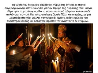 Τη νύχτα του Μεγάλου Σαββάτου, γύρω στις έντεκα, οι πιστοί
συγκεντρώνονται στην εκκλησία για τον Όρθρο της Κυριακής του Πάσχα.
Λίγο πριν τα μεσάνυχτα, όλα τα φώτα του ναού σβήνουν και σκοτάδι
απλώνεται παντού. Και τότε, ανοίγει η Ωραία Πύλη και ο ιερέας, με μια
λαμπάδα στο χέρι ψάλλει πανηγυρικά: «Δε τε λάβετε φ ς κ τοῦ ῶ ἐ ῦ
νεσπέρου φωτ ς κα δοξάσατε Χριστ ν τ ν ναστάντα κ νεκρ ν».ἀ ὸ ὶ ὸ ὸ ἀ ἐ ῶ
 