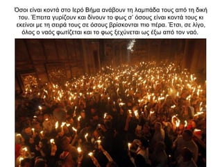 Όσοι είναι κοντά στο Ιερό Βήμα ανάβουν τη λαμπάδα τους από τη δική
του. Έπειτα γυρίζουν και δίνουν το φως σ’ όσους είναι κοντά τους κι
εκείνοι με τη σειρά τους σε όσους βρίσκονται πιο πέρα. Έτσι, σε λίγο,
όλος ο ναός φωτίζεται και το φως ξεχύνεται ως έξω από τον ναό.
 