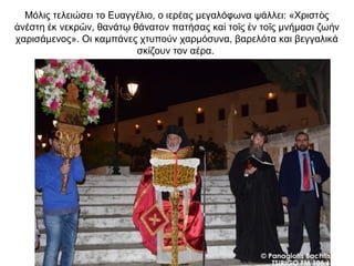 Μόλις τελειώσει το Ευαγγέλιο, ο ιερέας μεγαλόφωνα ψάλλει: «Χριστ ςὸ
νέστη κ νεκρ ν, θανάτ θάνατον πατήσας κα το ς ν το ς μνήμασι ζω νἀ ἐ ῶ ῳ ὶ ῖ ἐ ῖ ὴ
χαρισάμενος». Οι καμπάνες χτυπούν χαρμόσυνα, βαρελότα και βεγγαλικά
σκίζουν τον αέρα.
 