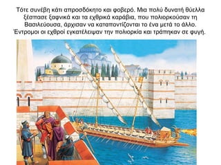 Τότε συνέβη κάτι απροσδόκητο και φοβερό. Μια πολύ δυνατή θύελλα
ξέσπασε ξαφνικά και τα εχθρικά καράβια, που πολιορκούσαν τη
Βασιλεύουσα, άρχισαν να καταποντίζονται το ένα μετά το άλλο.
Έντρομοι οι εχθροί εγκατέλειψαν την πολιορκία και τράπηκαν σε φυγή.
 