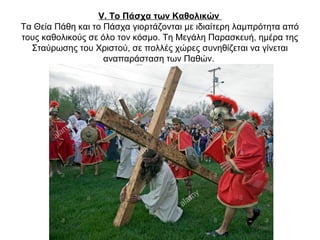 V. Το Πάσχα των Καθολικών
Τα Θεία Πάθη και το Πάσχα γιορτάζονται με ιδιαίτερη λαμπρότητα από
τους καθολικούς σε όλο τον κόσμο. Τη Μεγάλη Παρασκευή, ημέρα της
Σταύρωσης του Χριστού, σε πολλές χώρες συνηθίζεται να γίνεται
αναπαράσταση των Παθών.
 