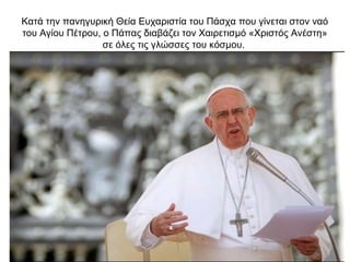 Κατά την πανηγυρική Θεία Ευχαριστία του Πάσχα που γίνεται στον ναό
του Αγίου Πέτρου, ο Πάπας διαβάζει τον Χαιρετισμό «Χριστός Ανέστη»
σε όλες τις γλώσσες του κόσμου.
 