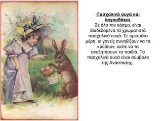 Πασχαλινά αυγά και
λαγουδάκια
Σε όλο τον κόσμο, είναι
διαδεδομένα τα χρωματιστά
πασχαλινά αυγά. Σε ορισμένα
μέρη, οι γονείς συνηθίζουν να τα
κρύβουν, ώστε να τα
αναζητήσουν τα παιδιά. Το
πασχαλινά αυγά είναι σύμβολο
της Ανάστασης.
 