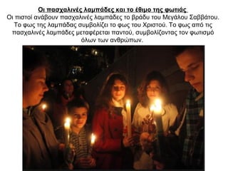 Οι πασχαλινές λαμπάδες και το έθιμο της φωτιάς
Οι πιστοί ανάβουν πασχαλινές λαμπάδες το βράδυ του Μεγάλου Σαββάτου.
Το φως της λαμπάδας συμβολίζει το φως του Χριστού. Το φως από τις
πασχαλινές λαμπάδες μεταφέρεται παντού, συμβολίζοντας τον φωτισμό
όλων των ανθρώπων.
 