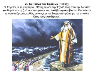 VI. Το Πάσχα των Εβραίων (Πέσαχ)
Οι Εβραίοι με τη γιορτή του Πέσαχ τιμούν την Έξοδό τους από την Αίγυπτο
και θυμούνται τη ζωή των απογόνων του Ιακώβ στη σκλαβιά του Φαραώ και
τα όσα υπέφεραν, καθώς επίσης και τον θαυμαστό τρόπο με τον οποίο ο
Θεός τους ελευθέρωσε.
 